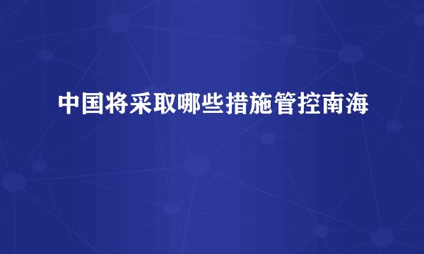 中国将采取哪些措施管控南海