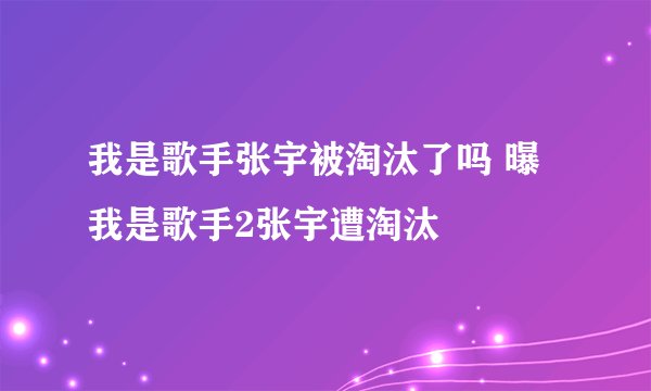 我是歌手张宇被淘汰了吗 曝我是歌手2张宇遭淘汰
