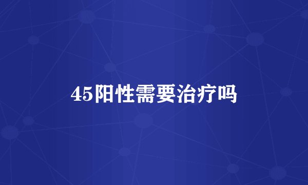 45阳性需要治疗吗
