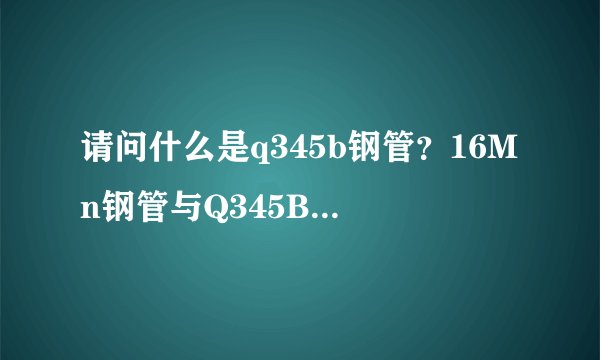 请问什么是q345b钢管？16Mn钢管与Q345B钢管有什么区别？价格又是多少？