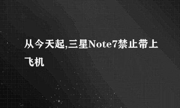 从今天起,三星Note7禁止带上飞机