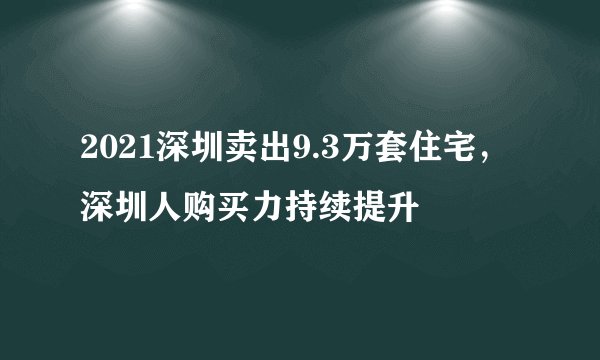 2021深圳卖出9.3万套住宅，深圳人购买力持续提升
