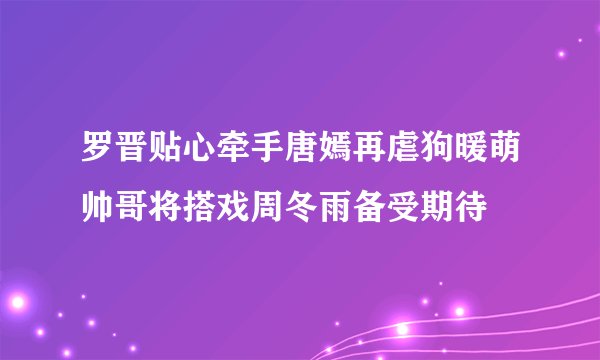 罗晋贴心牵手唐嫣再虐狗暖萌帅哥将搭戏周冬雨备受期待