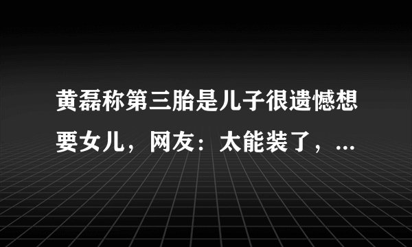 黄磊称第三胎是儿子很遗憾想要女儿，网友：太能装了，真是好演技