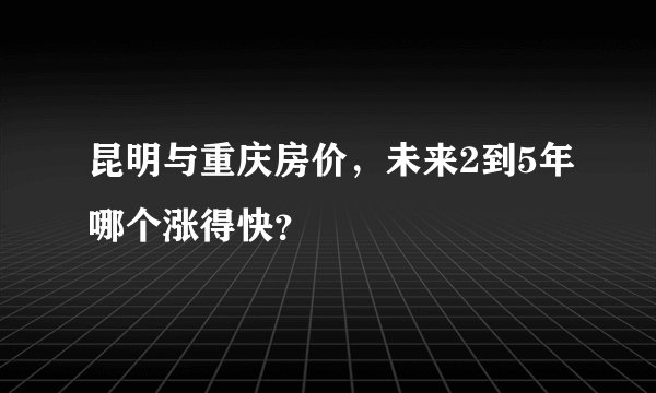 昆明与重庆房价，未来2到5年哪个涨得快？