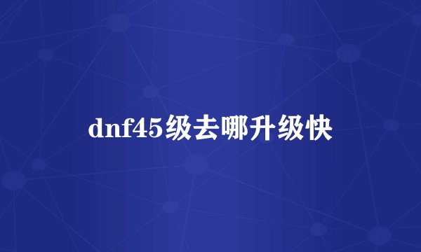 dnf45级去哪升级快