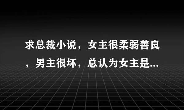 求总裁小说，女主很柔弱善良，男主很坏，总认为女主是贱女人伤害她。最后相爱在一起的。就这类型的虐文？
