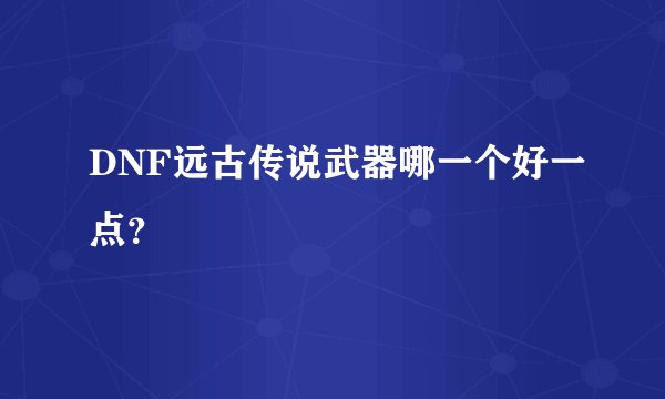 DNF远古传说武器哪一个好一点？