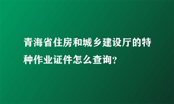 青海省住房和城乡建设厅的特种作业证件怎么查询？