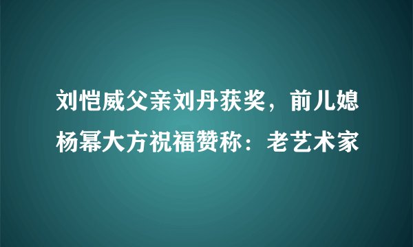 刘恺威父亲刘丹获奖，前儿媳杨幂大方祝福赞称：老艺术家