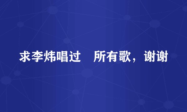 求李炜唱过扥所有歌，谢谢
