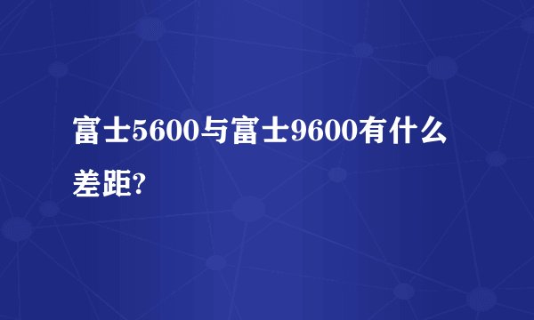 富士5600与富士9600有什么差距?