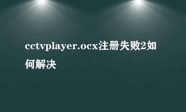 cctvplayer.ocx注册失败2如何解决