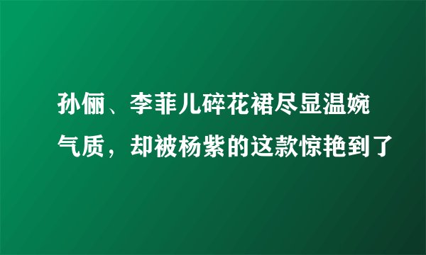 孙俪、李菲儿碎花裙尽显温婉气质，却被杨紫的这款惊艳到了
