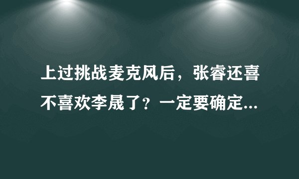 上过挑战麦克风后，张睿还喜不喜欢李晟了？一定要确定，不能说应该什么的，求求大家来解答吧