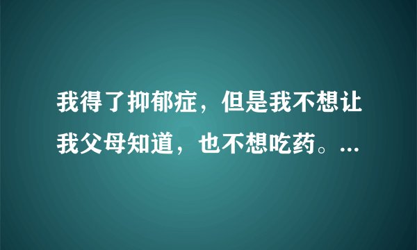 我得了抑郁症，但是我不想让我父母知道，也不想吃药。怎么能好啊？