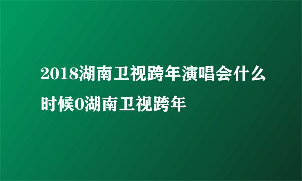 2018湖南卫视跨年演唱会什么时候0湖南卫视跨年
