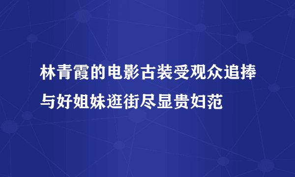 林青霞的电影古装受观众追捧与好姐妹逛街尽显贵妇范