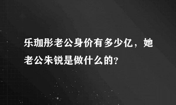 乐珈彤老公身价有多少亿，她老公朱锐是做什么的？