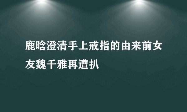 鹿晗澄清手上戒指的由来前女友魏千雅再遭扒