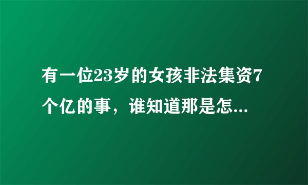 有一位23岁的女孩非法集资7个亿的事，谁知道那是怎么回事(听别人说的，所以不知道是怎么回事)？