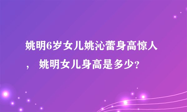 姚明6岁女儿姚沁蕾身高惊人， 姚明女儿身高是多少？