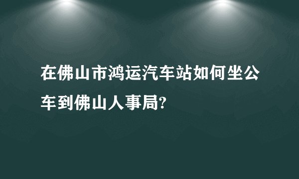 在佛山市鸿运汽车站如何坐公车到佛山人事局?
