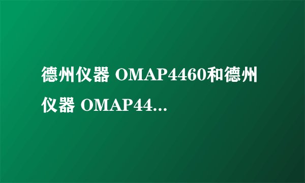 德州仪器 OMAP4460和德州仪器 OMAP4430有什么差别 哪个更好些