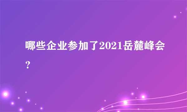 哪些企业参加了2021岳麓峰会？