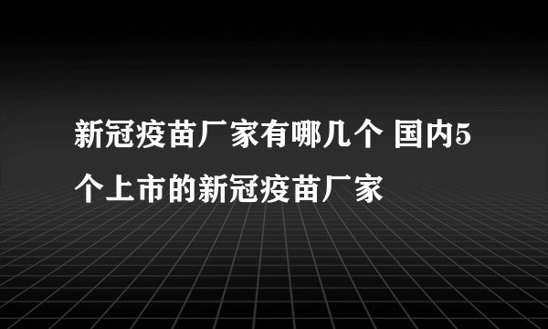 新冠疫苗厂家有哪几个 国内5个上市的新冠疫苗厂家
