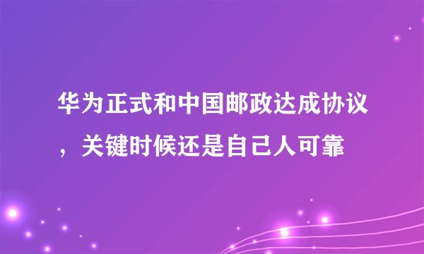 华为正式和中国邮政达成协议，关键时候还是自己人可靠