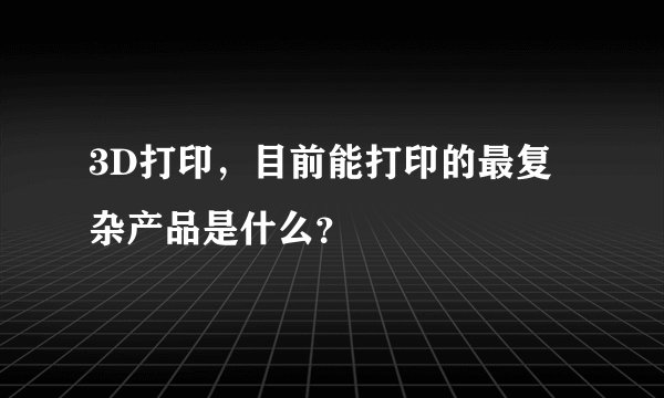 3D打印，目前能打印的最复杂产品是什么？
