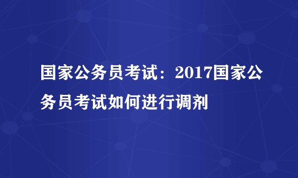 国家公务员考试：2017国家公务员考试如何进行调剂