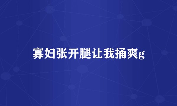 寡妇张开腿让我捅爽g