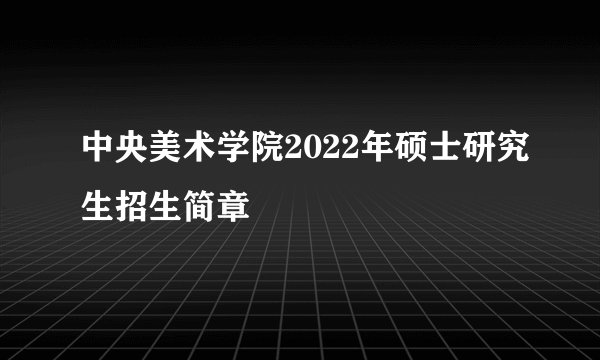 中央美术学院2022年硕士研究生招生简章
