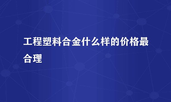 工程塑料合金什么样的价格最合理
