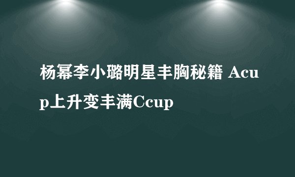杨幂李小璐明星丰胸秘籍 Acup上升变丰满Ccup