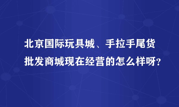 北京国际玩具城、手拉手尾货批发商城现在经营的怎么样呀？