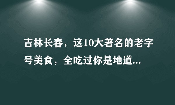 吉林长春，这10大著名的老字号美食，全吃过你是地道的长春本地人