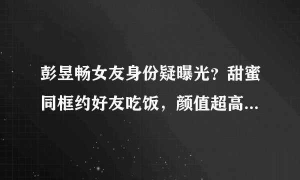 彭昱畅女友身份疑曝光？甜蜜同框约好友吃饭，颜值超高性格开朗