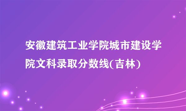 安徽建筑工业学院城市建设学院文科录取分数线(吉林)