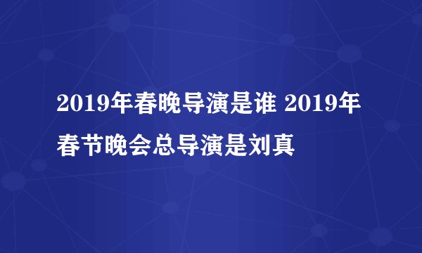 2019年春晚导演是谁 2019年春节晚会总导演是刘真