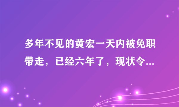 多年不见的黄宏一天内被免职带走，已经六年了，现状令人担忧，怎么回事？