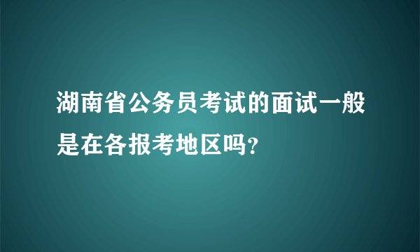湖南省公务员考试的面试一般是在各报考地区吗？
