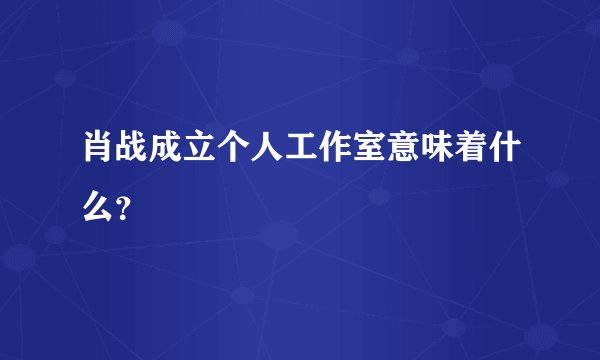 肖战成立个人工作室意味着什么？