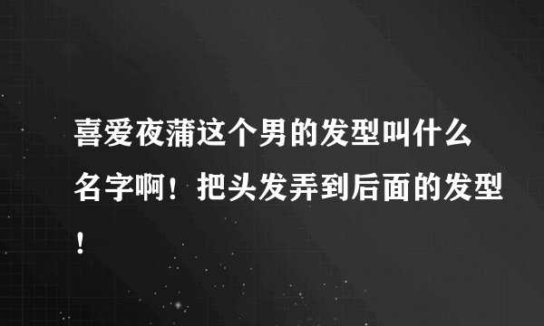 喜爱夜蒲这个男的发型叫什么名字啊！把头发弄到后面的发型！