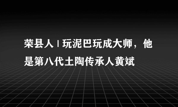荣县人 | 玩泥巴玩成大师，他是第八代土陶传承人黄斌