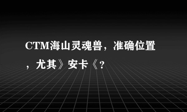 CTM海山灵魂兽，准确位置，尤其》安卡《？