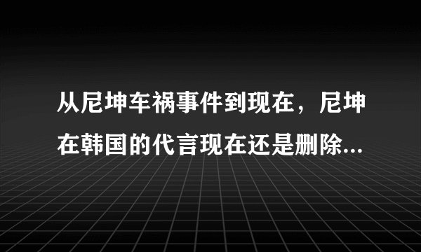从尼坤车祸事件到现在，尼坤在韩国的代言现在还是删除的吗？包括所录制的节目现在也还是停播的吗？