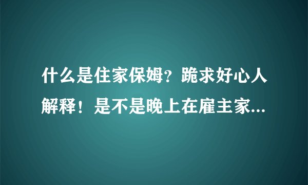 什么是住家保姆？跪求好心人解释！是不是晚上在雇主家里睡，就是一个月只回家几次、剩下的时间都在雇主家